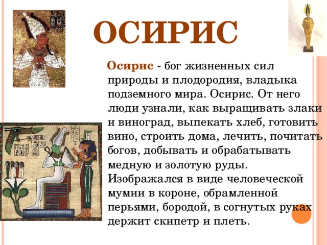 ОСИРИС  Осирис - бог жизненных сил природы и плодородия, владыка подземного мира. Осирис. От него люди узнали, как выращивать злаки и виноград, выпекать хлеб, готовить вино, строить дома, лечить, почитать богов, добывать и обрабатывать медную и золотую руды. Изображался в виде человеческой мумии в короне, обрамленной перьями, бородой, в согнутых руках держит скипетр и плеть.