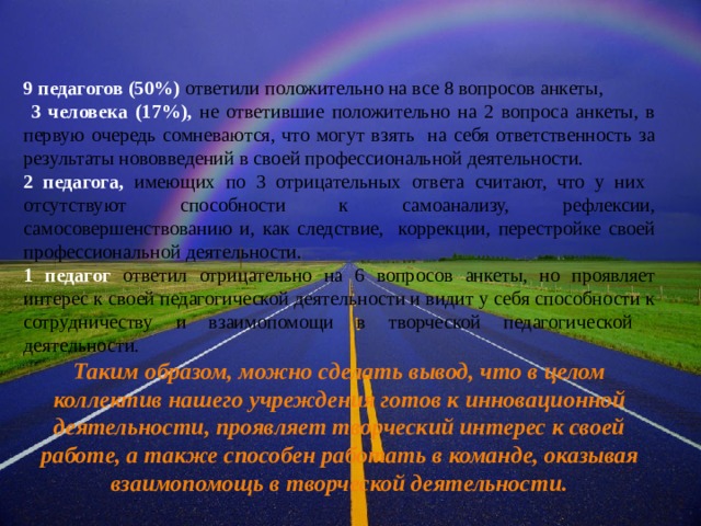 9 педагогов (50%) ответили положительно на все 8 вопросов анкеты,  3 человека (17%), не ответившие положительно на 2 вопроса анкеты, в первую очередь сомневаются, что могут взять на себя ответственность за результаты нововведений в своей профессиональной деятельности. 2 педагога, имеющих по 3 отрицательных ответа считают, что у них отсутствуют способности к самоанализу, рефлексии, самосовершенствованию и, как следствие, коррекции, перестройке своей профессиональной деятельности. 1 педагог ответил отрицательно на 6 вопросов анкеты, но проявляет интерес к своей педагогической деятельности и видит у себя способности к сотрудничеству и взаимопомощи в творческой педагогической деятельности. Таким образом, можно сделать вывод, что в целом коллектив нашего учреждения готов к инновационной деятельности, проявляет творческий интерес к своей  работе, а также способен работать в команде, оказывая взаимопомощь в творческой деятельности.  