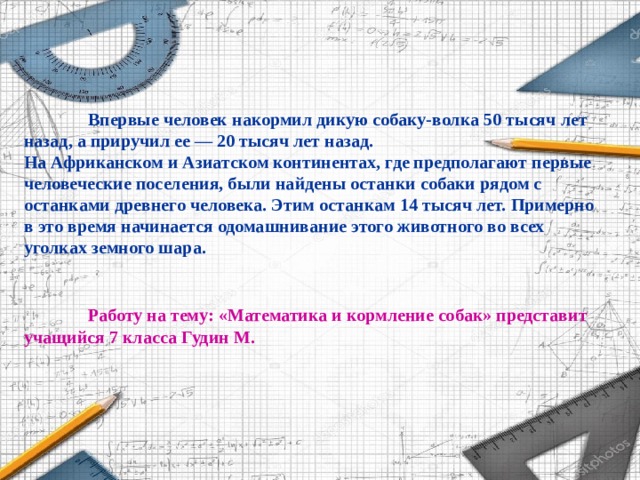 Впервые человек накормил дикую собаку-волка 50 тысяч лет назад, а приручил ее — 20 тысяч лет назад. На Африканском и Азиатском континентах, где предполагают первые человеческие поселения, были найдены останки собаки рядом с останками древнего человека. Этим останкам 14 тысяч лет. Примерно в это время начинается одомашнивание этого животного во всех уголках земного шара.    Работу на тему: «Математика и кормление собак» представит учащийся 7 класса Гудин М.