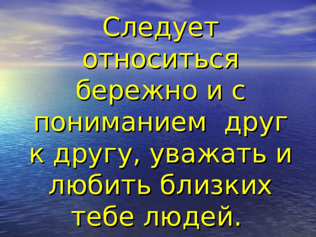 Следует относиться бережно и с пониманием друг к другу, уважать и любить близких тебе людей.