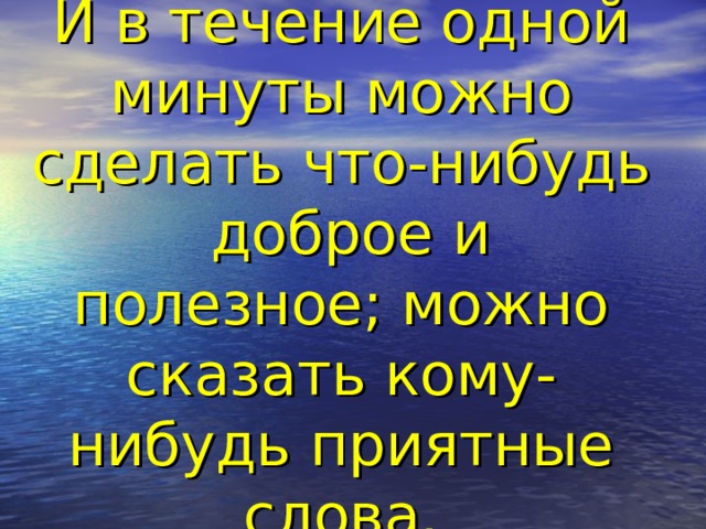 И в течение одной минуты можно сделать что-нибудь доброе и полезное; можно сказать кому-нибудь приятные слова.