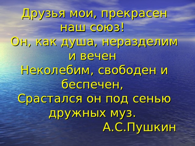 Друзья мои, прекрасен наш союз!  Он, как душа, неразделим и вечен  Неколебим, свободен и беспечен,  Срастался он под сенью дружных муз.  А.С.Пушкин