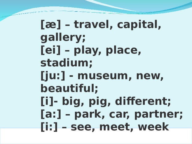 [æ] – travel, capital, gallery; [ei] – play, place, stadium; [ju:] - museum, new, beautiful; [i]- big, pig, different; [a:] – park, car, partner; [i:] – see, meet, week