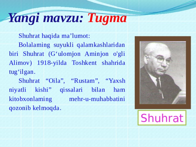 Yangi mavzu: Tugma Shuhrat haqida ma’lumot: Bolalaming suyukli qalamkashlaridan biri Shuhrat (G‘ulomjon Aminjon o'gli Alimov) 1918-yilda Toshkent shahrida tug‘ilgan. Shuhrat “Oila”, “Rustam”, “Yaxsh niyatli kishi” qissalari bilan ham kitobxonlaming mehr-u-muhabbatini qozonib kelmoqda. Shuhrat