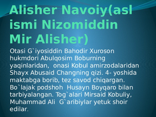 Alisher Navoiy(asl ismi Nizomiddin Mir Alisher) Otasi G`iyosiddin Bahodir Xuroson hukmdori Abulqosim Boburning yaqinlaridan, onasi Kobul amirzodalaridan Shayx Abusaid Changning qizi. 4- yoshida maktabga borib, tez savod chiqargan. Bo`lajak podshoh Husayn Boyqaro bilan tarbiyalangan. Tog`alari Mirsaid Kobuliy, Muhammad Ali G`aribiylar yetuk shoir edilar .