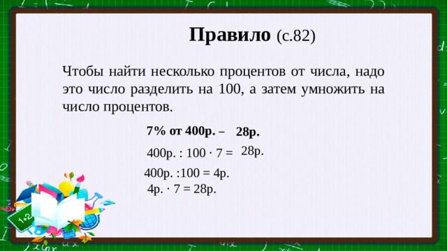 Правило (с.82)  Чтобы найти несколько процентов от числа, надо это число разделить на 100, а затем умножить на число процентов.   7% от 400р. – 28р.  28р. 400р. : 100 · 7 =  400р. :100 = 4р.  4р. · 7 = 28р.