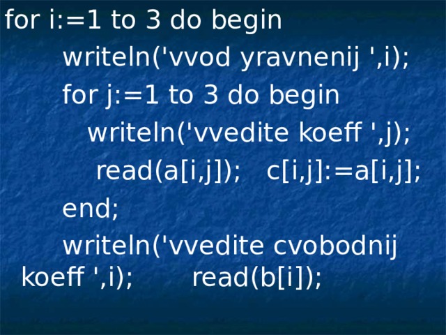 for i:=1 to 3 do begin  writeln('vvod yravnenij ',i);  for j:=1 to 3 do begin  writeln('vvedite koeff ',j);  read(a[i,j]);  c[i,j]:=a[i,j];  end;  writeln('vvedite cvobodnij koeff ',i); read(b[i]);