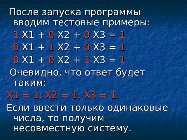 После запуска программы вводим тестовые примеры:  1 Х1 + 0 Х2 + 0 Х3 = 1  0 Х1 + 1 Х2 + 0 Х3 = 1  0 Х1 + 0 Х2 + 1 Х3 = 1  Очевидно, что ответ будет таким: Х1 = 1; Х2 = 1; Х3 = 1. Если ввести только одинаковые числа, то получим несовместную систему.