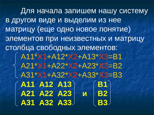 Для начала запишем нашу систему в другом виде и выделим из нее матрицу (еще одно новое понятие) элементов при неизвестных и матрицу столбца свободных элементов:  А 11* X1 +A12* X2 +A13* X3 =B1  А 21* X1 +A22* X2 +A23* X3 =B2  А 31* X1 +A32* X2 +A33* X3 =B3  А11 A 12 A 13   В1  А21 A 22 A 23  и  В2  А31 A 32 A 33   В3