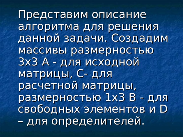 Представим описание алгоритма для решения данной задачи. Создадим массивы размерностью 3х3 А - для исходной матрицы, С- для расчетной матрицы, размерностью 1х3 B - для свободных элементов и D – для определителей.