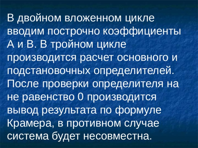 В двойном вложенном цикле вводим построчно коэффициенты А и В. В тройном цикле производится расчет основного и подстановочных определителей. После проверки определителя на не равенство 0 производится вывод результата по формуле Крамера, в противном случае система будет несовместна.