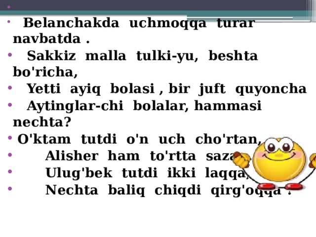         Belanchakda  uchmoqqa  turar  navbatda .    Sakkiz  malla  tulki-yu,  beshta  bo'richa,    Yetti  ayiq  bolasi , bir  juft  quyoncha    Aytinglar-chi  bolalar, hammasi  nechta?                       O'ktam  tutdi  o'n  uch  cho'rtan,        Alisher  ham  to'rtta  sazan.        Ulug'bek  tutdi  ikki  laqqa,        Nechta  baliq  chiqdi  qirg'oqqa ?             