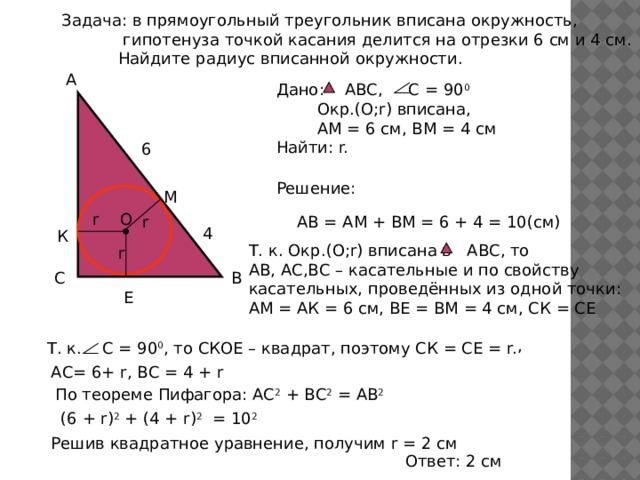 Задача: в прямоугольный треугольник вписана окружность,  гипотенуза точкой касания делится на отрезки 6 см и 4 см.  Найдите радиус вписанной окружности. А Дано: АВС, С = 90 0  Окр.(О;r) вписана,  АМ = 6 см, ВМ = 4 см Найти: r. 6 Решение: М r О АВ = АМ + ВМ = 6 + 4 = 10(см) r 4 К Т. к. Окр.(O;r) вписана в АВС, то АВ, АС,ВС – касательные и по свойству касательных, проведённых из одной точки: АМ = АК = 6 см, ВЕ = ВМ = 4 см, СК = СЕ r С В Е , Т. к. С = 90 0 , то СКОЕ – квадрат, поэтому СК = СЕ = r. АС= 6+ r, ВС = 4 + r По теореме Пифагора: АС 2 + ВС 2 = АВ 2 (6 + r) 2 + (4 + r) 2 = 10 2 Решив квадратное уравнение, получим r = 2 см Ответ: 2 см