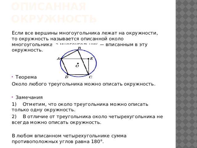 Описанная окружность Если все вершины многоугольника лежат на окружности, то окружность называется описанной около многоугольника, а многоугольник — вписанным в эту окружность. Теорема Около любого треугольника можно описать окружность. Замечания 1)    Отметим, что около треугольника можно описать только одну окружность. 2)    В отличие от треугольника около четырехугольника не всегда можно описать окружность. В любом вписанном четырехугольнике сумма противоположных углов равна 180°.