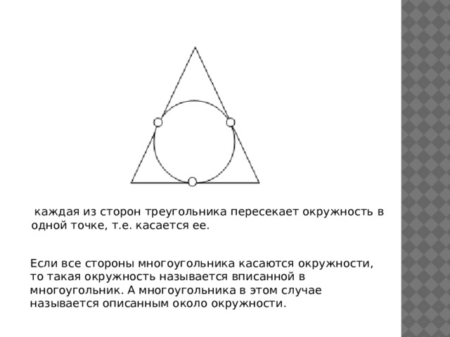 каждая из сторон треугольника пересекает окружность в одной точке, т.е. касается ее. Если все стороны многоугольника касаются окружности, то такая окружность называется вписанной в многоугольник. А многоугольника в этом случае называется описанным около окружности.
