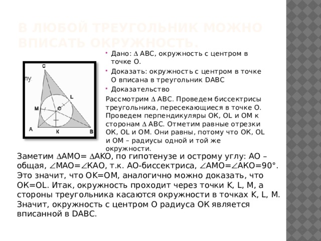 В любой треугольник можно вписать окружность. Дано:  АВС, окружность с центром в точке О. Доказать: окружность с центром в точке О вписана в треугольник DАВС Доказательство Рассмотрим  АВС. Проведем биссектрисы треугольника, пересекающиеся в точке О. Проведем перпендикуляры ОК, ОL и ОM к сторонам  АВС. Отметим равные отрезки ОК, ОL и ОM. Они равны, потому что ОК, ОL и ОM – радиусы одной и той же окружности. Заметим  АMO=  АKO, по гипотенузе и острому углу: AO – общая,  МАО=  КАО, т.к. АО-биссектриса,  АМО=  АКО=90°. Это значит, что OK=OM, аналогично можно доказать, что ОК=OL. Итак, окружность проходит через точки K, L, M, а стороны треугольника касаются окружности в точках K, L, M. Значит, окружность с центром О радиуса ОК является вписанной в DАВС.