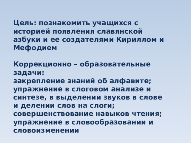 Цель: познакомить учащихся с историей появления славянской азбуки и ее создателями Кириллом и Мефодием  Коррекционно – образовательные задачи: закрепление знаний об алфавите; упражнение в слоговом анализе и синтезе, в выделении звуков в слове и делении слов на слоги; совершенствование навыков чтения; упражнение в словообразовании и словоизменении