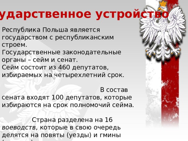 Государственное устройство Республика Польша является государством с республиканским строем. Государственные законодательные органы – сейм и сенат. Сейм состоит из 460 депутатов, избираемых на четырехлетний срок. В состав сената входят 100 депутатов, которые избираются на срок полномочий сейма. Страна разделена на 16 воеводств , которые в свою очередь делятся на повяты (уезды) и гмины (волости). Исполнительную власть представляют президент и совет министров. Глава государства – президент, избирается на 5 лет путем всеобщих выборов.