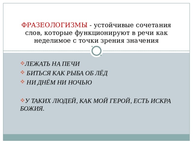 ФРАЗЕОЛОГИЗМЫ - устойчивые сочетания слов, которые функционируют в речи как неделимое с точки зрения значения ЛЕЖАТЬ НА ПЕЧИ  БИТЬСЯ КАК РЫБА ОБ ЛЁД  НИ ДНЁМ НИ НОЧЬЮ  У ТАКИХ ЛЮДЕЙ, КАК МОЙ ГЕРОЙ, ЕСТЬ ИСКРА БОЖИЯ.