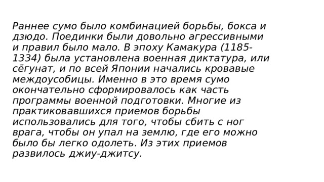 Раннее сумо было комбинацией борьбы, бокса и дзюдо. Поединки были довольно агрессивными и правил было мало. В эпоху Камакура (1185-1334) была установлена военная диктатура, или сёгунат, и по всей Японии начались кровавые междоусобицы. Именно в это время сумо окончательно сформировалось как часть программы военной подготовки. Многие из практиковавшихся приемов борьбы использовались для того, чтобы сбить с ног врага, чтобы он упал на землю, где его можно было бы легко одолеть. Из этих приемов развилось джиу-джитсу.