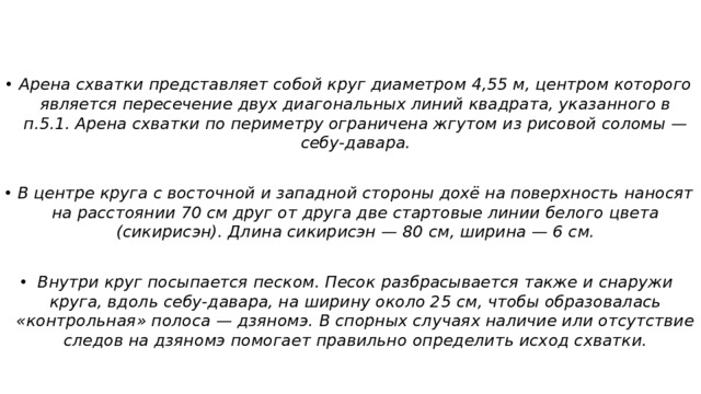 Арена схватки представляет собой круг диаметром 4,55 м, центром которого является пересечение двух диагональных линий квадрата, указанного в п.5.1. Арена схватки по периметру ограничена жгутом из рисовой соломы — себу-давара.  В центре круга с восточной и западной стороны дохё на поверхность наносят на расстоянии 70 см друг от друга две стартовые линии белого цвета (сикирисэн). Длина сикирисэн — 80 см, ширина — 6 см.  Внутри круг посыпается песком. Песок разбрасывается также и снаружи круга, вдоль себу-давара, на ширину около 25 см, чтобы образовалась «контрольная» полоса — дзяномэ. В спорных случаях наличие или отсутствие следов на дзяномэ помогает правильно определить исход схватки.