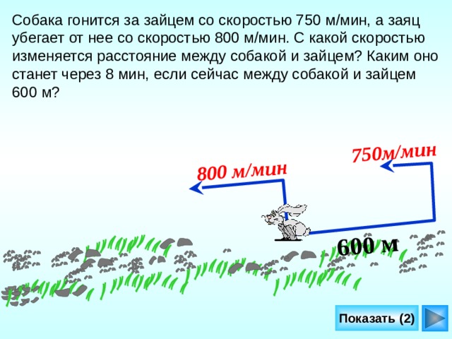 600 м 800 м/мин  750м/мин  Собака гонится за зайцем со скоростью 750 м/мин, а заяц убегает от нее со скоростью 800 м/мин. С какой скоростью изменяется расстояние между собакой и зайцем? Каким оно станет через 8 мин, если сейчас между собакой и зайцем 600 м? Л.Г. Петерсон «Математика 4 класс» Урок 29, задача 4. http://gifchik.boom.ru/ Заяц rabit  http://svetlanal.narod.ru/anim.html собака dog066  Показать (2) 22