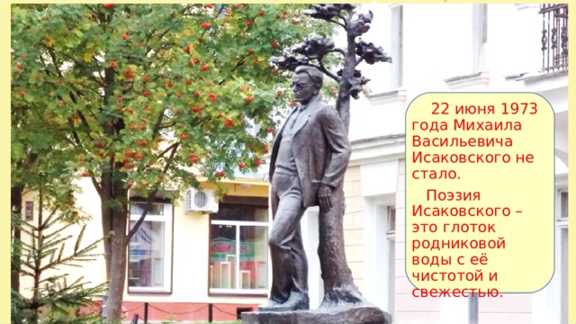22 июня 1973 года Михаила Васильевича Исаковского не стало.  Поэзия Исаковского – это глоток родниковой воды с её чистотой и свежестью.