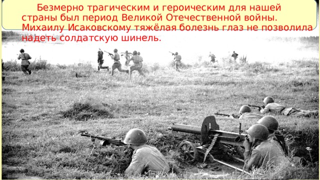 Безмерно трагическим и героическим для нашей страны был период Великой Отечественной войны. Михаилу Исаковскому тяжёлая болезнь глаз не позволила надеть солдатскую шинель.