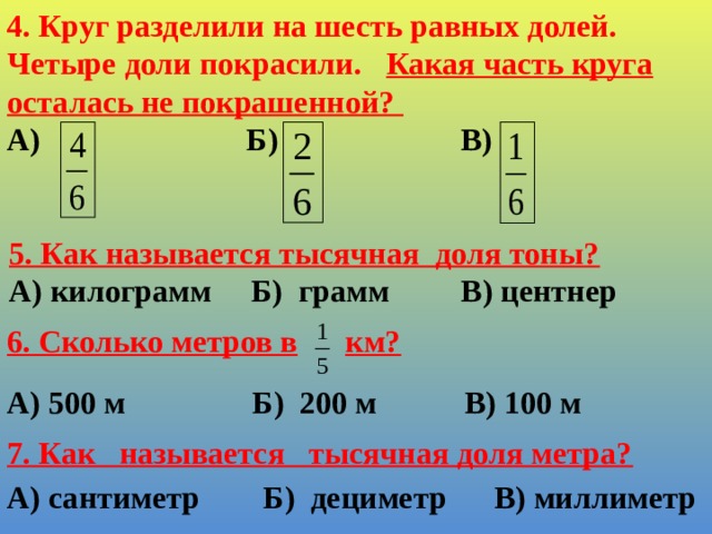 4. Круг разделили на шесть равных долей. Четыре доли покрасили. Какая часть круга осталась не покрашенной? А) Б) В)    5. Как называется тысячная доля тоны? А) килограмм Б) грамм В) центнер 6. Сколько метров в  км?    А) 500 м Б) 200 м В) 100 м 7. Как называется тысячная доля метра?   А) сантиметр Б) дециметр В) миллиметр