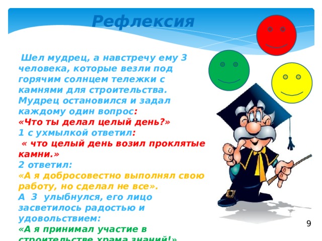 Рефлексия  Шел мудрец, а навстречу ему 3 человека, которые везли под горячим солнцем тележки с камнями для строительства. Мудрец остановился и задал каждому один вопрос : «Что ты делал целый день?» 1 с ухмылкой ответил :  « что целый день возил проклятые камни.» 2 ответил: «А я добросовестно выполнял свою работу, но сделал не все». А 3 улыбнулся, его лицо засветилось радостью и удовольствием: «А я принимал участие в строительстве храма знаний!» 9