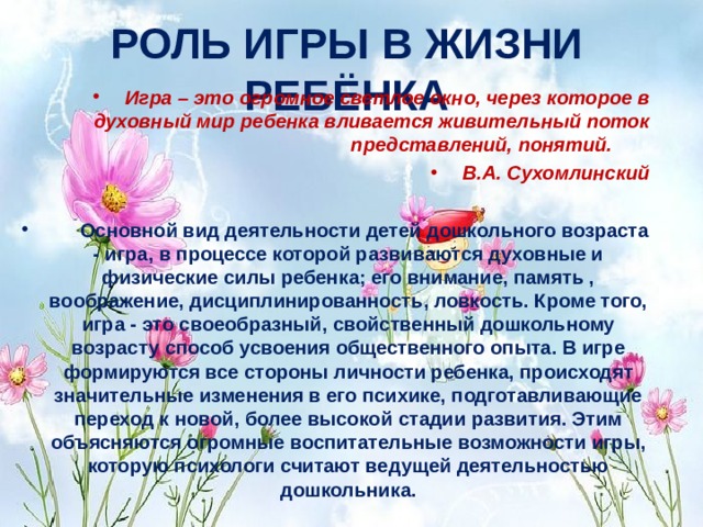 РОЛЬ ИГРЫ В ЖИЗНИ РЕБЁНКА  Игра – это огромное светлое окно, через которое в духовный мир ребенка вливается живительный поток представлений, понятий.         В.А. Сухомлинский