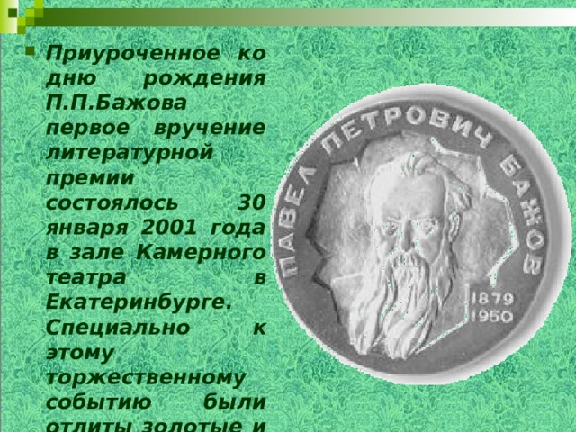 Приуроченное ко дню рождения П.П.Бажова первое вручение литературной премии состоялось 30 января 2001 года в зале Камерного театра в Екатеринбурге. Специально к этому торжественному событию были отлиты золотые и серебряные медали.