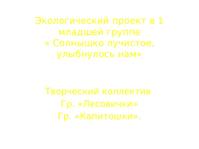 Экологический проект в 1 младшей группе  « Солнышко лучистое, улыбнулось нам»     Творческий коллектив Гр. «Лесовички» Гр. «Капитошки».