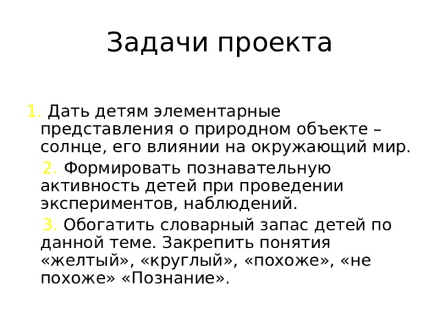 Задачи проекта 1. Дать детям элементарные представления о природном объекте – солнце, его влиянии на окружающий мир.   2. Формировать познавательную активность детей при проведении экспериментов, наблюдений.  3. Обогатить словарный запас детей по данной теме. Закрепить понятия «желтый», «круглый», «похоже», «не похоже» «Познание».