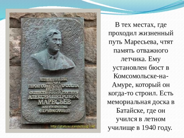 В тех местах, где проходил жизненный путь Маресьева, чтят память отважного летчика. Ему установлен бюст в Комсомольске-на-Амуре, который он когда-то строил. Есть мемориальная доска в Батайске, где он учился в летном училище в 1940 году.