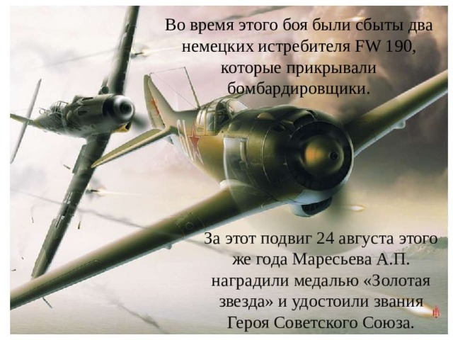Во время этого боя были сбыты два немецких истребителя FW 190, которые прикрывали бомбардировщики. За этот подвиг 24 августа этого же года Маресьева А.П. наградили медалью «Золотая звезда» и удостоили звания Героя Советского Союза.