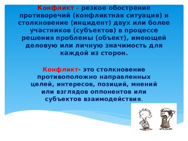 Конфликт - резкое обострение противоречий (конфликтная ситуация) и столкновение (инцидент) двух или более участников (субъектов) в процессе решения проблемы (объект), имеющей деловую или личную значимость для каждой из сторон. Конфликт - это столкновение противоположно направленных целей, интересов, позиций, мнений или взглядов оппонентов или субъектов взаимодействия .