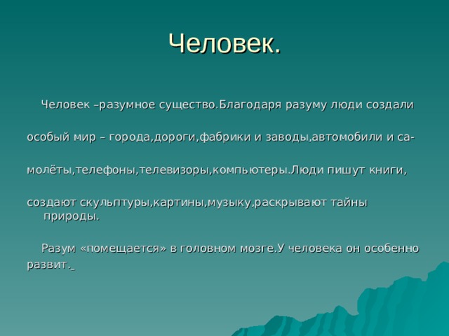 Человек –разумное существо.Благодаря разуму люди создали особый мир – города,дороги,фабрики и заводы,автомобили и са- молёты,телефоны,телевизоры,компьютеры.Люди пишут книги, создают скульптуры,картины,музыку,раскрывают тайны природы.  Разум «помещается» в головном мозге.У человека он особенно развит.