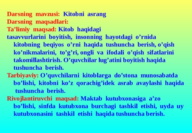 Darsning mavzusi:  Kitobni asrang Darsning maqsadlari:  Ta’limiy maqsad:  Kitob haqidagi tasavvurlarini boyitish, insonning hayotdagi o’rnida kitobning beqiyos o’rni haqida tushuncha berish, o’qish ko’nikmalarini, to’g’ri, ongli va ifodali o’qish sifatlarini takomillashtirish. O’quvchilar lug’atini boyitish haqida tushuncha berish. Tarbiyaviy: O’quvchilarni kitoblarga do’stona munosabatda bo’lishi, kitobni ko’z qorachig’idek asrab avaylashi haqida tushuncha berish. Rivojlantiruvchi maqsad: Maktab kutubxonasiga a’zo bo’lishi, sinfda kutubxona burchagi tashkil etishi, uyda uy kutubxonasini tashkil etishi haqida tushuncha berish.