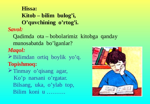 Hissa:   Kitob – bilim bulog’i,   O’quvchining o’rtog’i. Savol:  Qadimda ota – bobolarimiz kitobga qanday munosabatda bo’lganlar? Maqol:  Bilimdan ortiq boylik yo’q. Topishmoq:  Tinmay o’qisang agar,  Ko’p narsani o’rgatar.  Bilsang, uka, o’ylab top,  Bilim koni u ……….