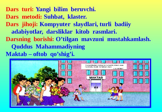 Dars turi: Yangi bilim beruvchi. Dars metodi: Suhbat, klaster. Dars jihoji: Kompyuter slaydlari, turli badiiy adabiyotlar, darsliklar kitob rasmlari. Darsning borishi: O’tilgan mavzuni mustahkamlash. Quddus Mahammadiyning Maktab – oftob qo’shig’i.