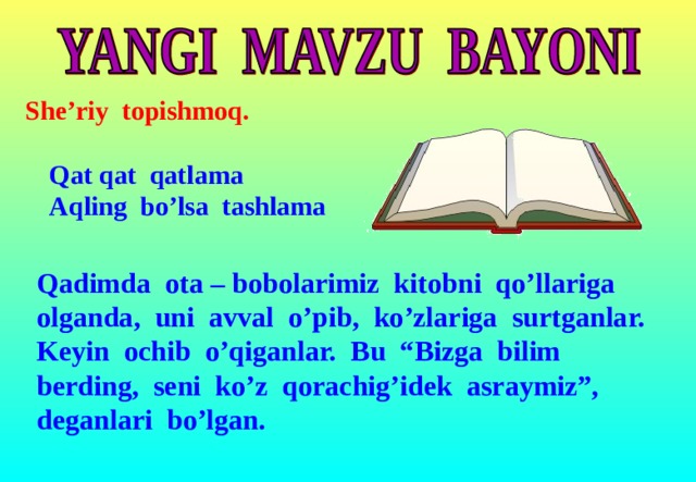 She’riy topishmoq.   Qat qat qatlama  Aqling bo’lsa tashlama Qadimda ota – bobolarimiz kitobni qo’llariga olganda, uni avval o’pib, ko’zlariga surtganlar. Keyin ochib o’qiganlar. Bu “Bizga bilim berding, seni ko’z qorachig’idek asraymiz”, deganlari bo’lgan.