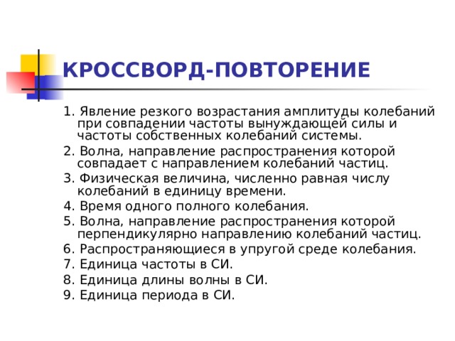 КРОССВОРД-ПОВТОРЕНИЕ 1. Явление резкого возрастания амплитуды колебаний при совпадении частоты вынуждающей силы и частоты собственных колебаний системы. 2. Волна, направление распространения которой совпадает с направлением колебаний частиц. 3. Физическая величина, численно равная числу колебаний в единицу времени. 4. Время одного полного колебания. 5. Волна, направление распространения которой перпендикулярно направлению колебаний частиц. 6. Распространяющиеся в упругой среде колебания. 7. Единица частоты в СИ. 8. Единица длины волны в СИ. 9. Единица периода в СИ.