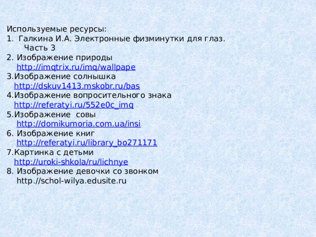 Используемые ресурсы: Галкина И.А. Электронные физминутки для глаз.  Часть 3 2. Изображение природы  http://imqtrix.ru/imq/wallpape 3.Изображение солнышка  http://dskuv1413.mskobr.ru/bas 4.Изображение вопросительного знака  http://referatyi.ru/552e0c_imq 5.Изображение совы  http://domikumoria.com.ua/insi 6. Изображение книг  http://referatyi.ru/library_bo271171 7.Картинка с детьми  http://uroki-shkola/ru/lichnye 8. Изображение девочки со звонком  http.//schol-wilya.edusite.ru