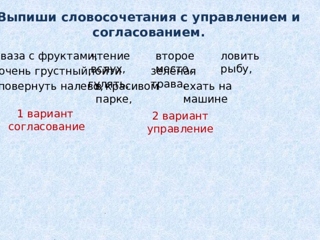 Выпиши словосочетания с управлением и согласованием. ваза с фруктами, чтение вслух, второе место, ловить рыбу, очень грустный, пойти гулять, зелёная трава, в красивом парке, ехать на машине повернуть налево, 1 вариант  согласование 2 вариант управление