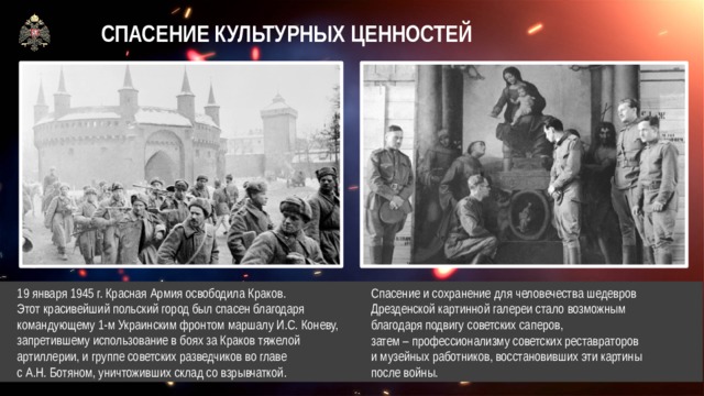 СПАСЕНИЕ КУЛЬТУРНЫХ ЦЕННОСТЕЙ  19 января 1945 г. Красная Армия освободила Краков.  Этот красивейший польский город был спасен благодаря  командующему 1-м Украинским фронтом маршалу И.С. Коневу,  запретившему использование в боях за Краков тяжелой  артиллерии, и группе советских разведчиков во главе  с А.Н. Ботяном, уничтоживших склад со взрывчаткой. Спасение и сохранение для человечества шедевров Дрезденской картинной галереи стало возможным благодаря подвигу советских саперов,  затем – профессионализму советских реставраторов  и музейных работников, восстановивших эти картины  после войны.