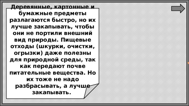 Деревянные, картонные и бумажные предметы разлагаются быстро, но их лучше закапывать, чтобы они не портили внешний вид природы. Пищевые отходы (шкурки, очистки, огрызки) даже полезны для природной среды, так как передают почве питательные вещества. Но их тоже не надо разбрасывать, а лучше закапывать.