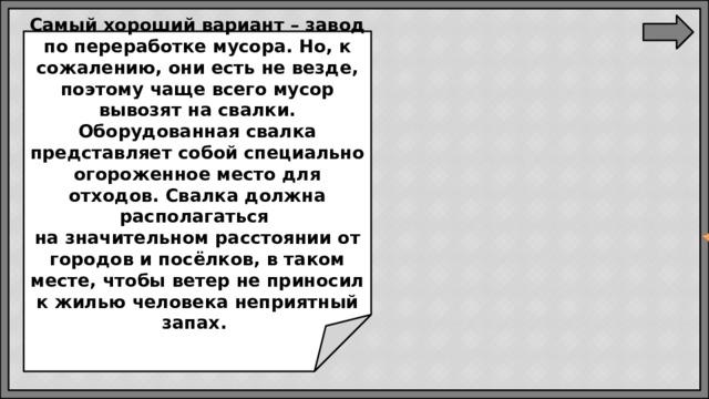 Самый хороший вариант – завод по переработке мусора. Но, к сожалению, они есть не везде, поэтому чаще всего мусор вывозят на свалки. Оборудованная свалка представляет собой специально огороженное место для отходов. Свалка должна располагаться  на значительном расстоянии от городов и посёлков, в таком месте, чтобы ветер не приносил к жилью человека неприятный запах.