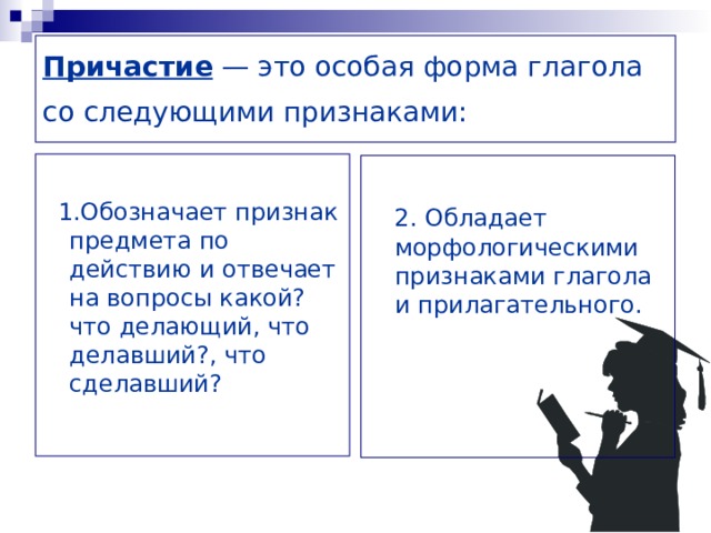 Причастие  — это особая форма глагола со следующими признаками:   1 .Обозначает признак предмета по действию и отвечает на вопросы какой? что делающий, что делавший?, что сделавший?   2. Обладает морфологическими признаками глагола и прилагательного.