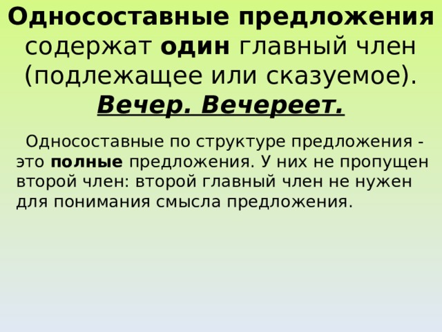 Односоставные предложения содержат один главный член (подлежащее или сказуемое).  Вечер. Вечереет.  Односоставные по структуре предложения - это полные предложения. У них не пропущен второй член: второй главный член не нужен для понимания смысла предложения.